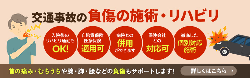 交通事故の負傷の施術・リハビリ 入院後のリハビリ通勤もOK! 自賠責保険任意保険適用可 病院との併用ができます 保険会社との対応可 徹底した個別対応施術 首の痛み・むちうちや腕・脚・腰などの負傷もサポートします! 詳しくはこちら