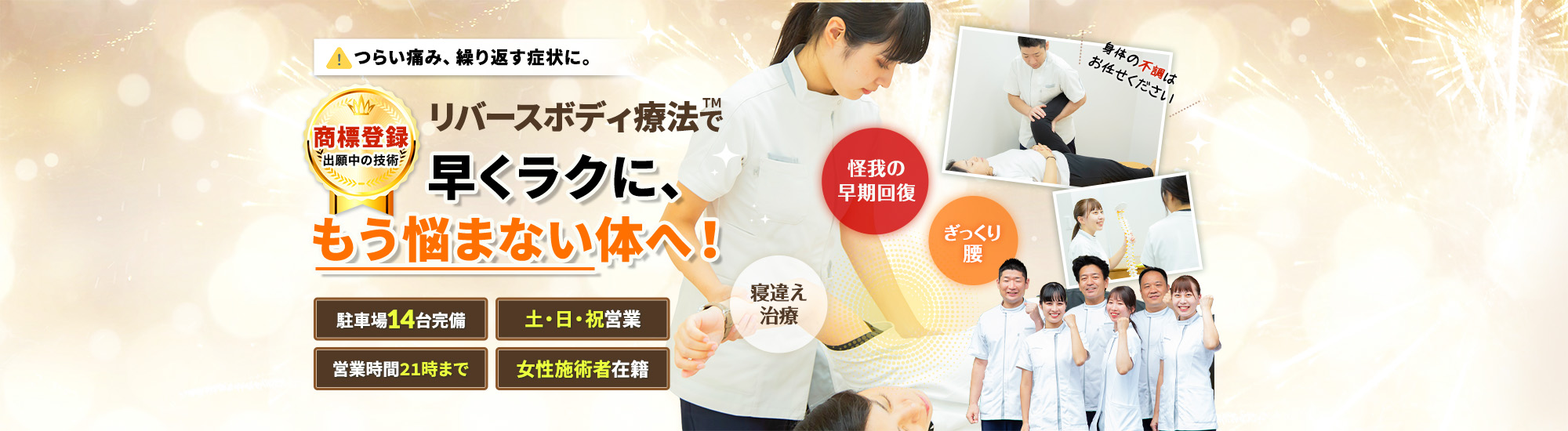 つらい痛み、繰り返す症状に。リバース™ボディ療法で早くラクに、もう悩まない体へ！商標登録出願中の技術 駐車場14台完備  土・日・祝営業 営業時間21時まで 女性施術者在籍