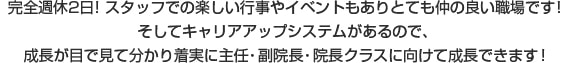 完全週休2日！スタッフでの楽しい行事やイベントもありとても仲の良い職場です！そしてキャリアアップシステムがあるので、成長が目で見て分かり着実に主任・副院長・院長クラスに向けて成長できます！