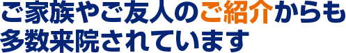 ご家族やご友人のご紹介からも多数来院されています。