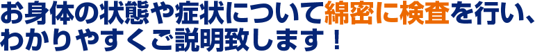 お身体の状態や症状について綿密に検査を行い、わかりやすくご説明致します！